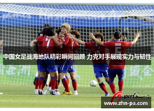 中国女足战海地队精彩瞬间回顾 力克对手展现实力与韧性