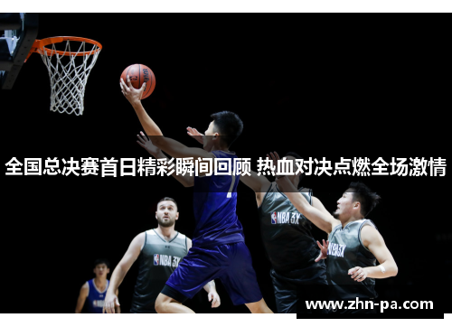全国总决赛首日精彩瞬间回顾 热血对决点燃全场激情