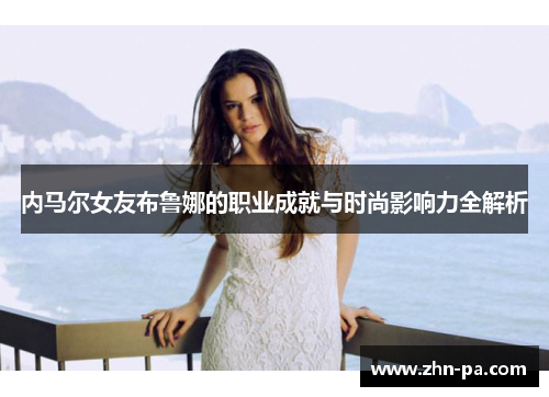 内马尔女友布鲁娜的职业成就与时尚影响力全解析 内马尔女友布鲁娜的职业成就与时尚影响力全解析