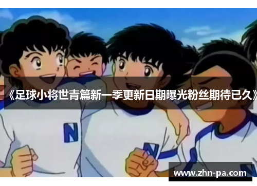 《足球小将世青篇新一季更新日期曝光粉丝期待已久》 《足球小将世青篇新一季更新日期曝光粉丝期待已久》