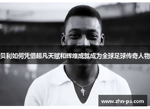 贝利如何凭借超凡天赋和辉煌成就成为全球足球传奇人物