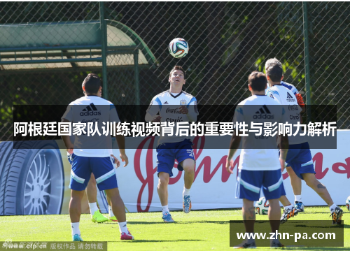 阿根廷国家队训练视频背后的重要性与影响力解析 阿根廷国家队训练视频背后的重要性与影响力解析