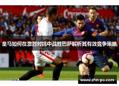 皇马如何在激烈对抗中战胜巴萨解析其有效竞争策略