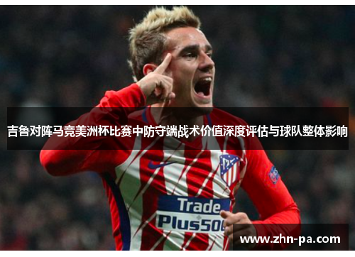 吉鲁对阵马竞美洲杯比赛中防守端战术价值深度评估与球队整体影响