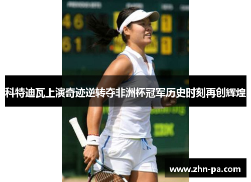 科特迪瓦上演奇迹逆转夺非洲杯冠军历史时刻再创辉煌