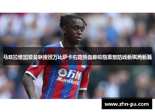 马兹拉维加盟曼联接班万比萨卡右路换血滕哈格重塑防线新棋局新篇